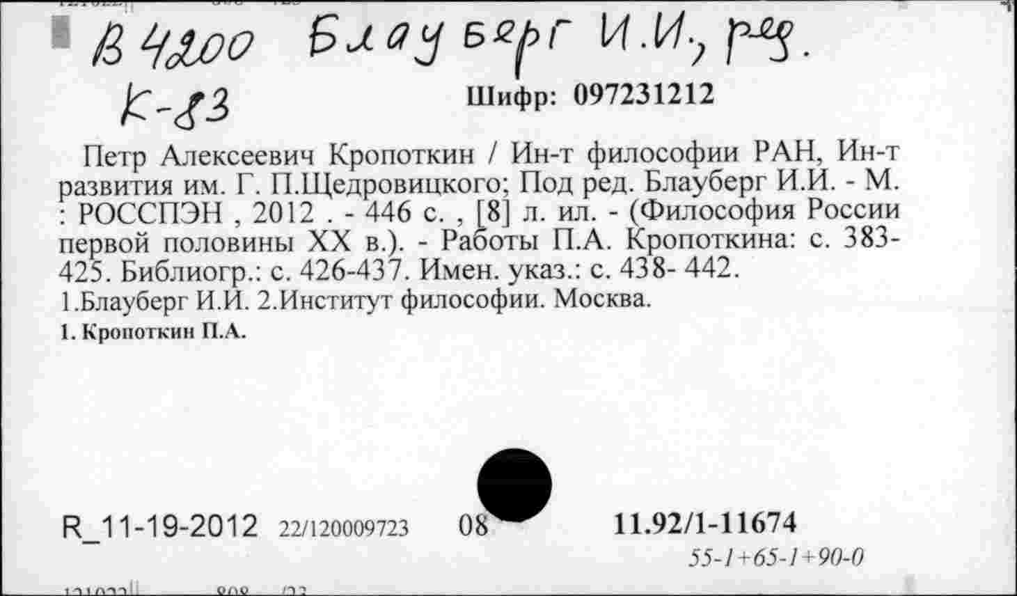 ﻿Б^г
Шифр: 097231212
Петр Алексеевич Кропоткин / Ин-т философии РАН, Ин-т развития им. Г. П.Щедровицкого; Под ред. Блауберг И.И. - М. : РОССПЭН , 2012 . - 446 с. , [8] л. ил. - (Философия России первой половины XX в.). - Работы П.А. Кропоткина: с. 383-425. Библиогр.: с. 426-437. Имен, указ.: с. 438- 442.
1.Блауберг И.И. 2.Институт философии. Москва.
1. Кропоткин П.А.
И 1 1-19-20 1 2 22/120009723	0 8
11.92/1-11674
55-1+65-1+90-0